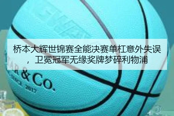 桥本大辉世锦赛全能决赛单杠意外失误，卫冕冠军无缘奖牌梦碎利物浦