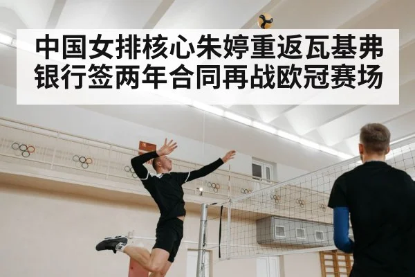 中国女排核心朱婷重返瓦基弗银行签两年合同再战欧冠赛场