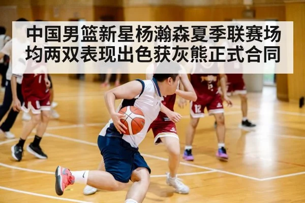 中国男篮新星杨瀚森夏季联赛场均两双表现出色获灰熊正式合同